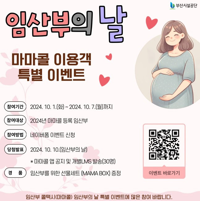 임산부의 날 마마콜 이용객 특별 이벤트 참여기간:2024.10.1.(화)~2024.10.7.(월)까지,참여대상:2024년 마마콜 등록 임산부,참여방법:네이버폼 이벤트 신청,당첨발표:2024.10.10.(임산부의 날)*마마콜 앱 공지 및 개별LMS발송(30명),경품:임산부를 위한 선물세트(MAMA BOX)증정 이벤트 바로가기 임산부 콜택시(마마콜) 임산부의 날 특별 이벤트에 많은 참여 바랍니다.